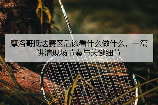 摩洛哥抵达赛区后该看什么做什么，一篇讲清现场节奏与关键细节